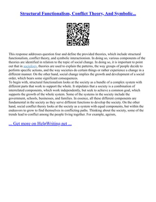 Structural Functionalism, Conflict Theory, And Symbolic...
This response addresses question four and define the provided theories, which include structural
functionalism, conflict theory, and symbolic interactionism. In doing so, various components of the
theories are identified in relation to the topic of social change. In doing so, it is important to point
out that in sociology, theories are used to explain the patterns, the way groups of people decide to
perform specific actions, and the way societies do certain things or rather experience a change in a
different manner. On the other hand, social change implies the growth and development of a social
order, which bears some significant consequences.
To begin with, structural functionalism looks at the society as a bundle of a complex system with
different parts that work to support the whole. It stipulates that a society is a combination of
interrelated components, which work independently, but seek to achieve a common goal, which
supports the growth of the whole system. Some of the systems in the society include the
government, schools, businesses, and families. In essence, all these different components are
fundamental in the society as they serve different functions to develop the society. On the other
hand, social conflict theory looks at the society as a system with equal components, but within the
endeavors to grow to find themselves in conflicting paths. Thinking about the society, some of the
trends lead to conflict among the people living together. For example, ageism,
... Get more on HelpWriting.net ...
 