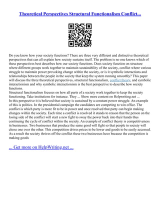 Theoretical Perspectives Structural Functionalism Conflict...
Do you know how your society functions? There are three very different and distinctive theoretical
perspectives that can all explain how society sustains itself. The problem is no one knows which of
these perspectives best describes how our society functions. Does society function on structure
where different groups work together to maintain sustainability of the society, conflict where various
struggle to maintain power provoking change within the society, or is it symbolic interactions and
relationships between the people in the society that keep the system running smoothly? This paper
will discuss the three theoretical perspectives, structural functionalism, conflict theory, and symbolic
interactionism and why symbolic interactionism is the best perspective to describe how society
functions.
Structural functionalism focuses on how all parts of a society work together to keep the society
functioning. Take institutions for instance. They ... Show more content on Helpwriting.net ...
In this perspective it is believed that society is sustained by a constant power struggle. An example
of this is politics. In the presidential campaign the candidates are competing to win office. The
conflict is which party is more fit to be in power and once resolved that party can begin making
changes within the society. Each time a conflict is resolved it stands to reason that the person on the
losing side of the conflict will start a new fight to sway the power back into their hands thus
continuing the cycle of conflict within the society. An example of conflict theory is competitiveness
in businesses. Two businesses that produce the same good will fight so that people in society will
chose one over the other. This competition drives prices to be lower and goods to be easily accessed.
As a result the society thrives off the conflict these two businesses have because the competition is
making goods
... Get more on HelpWriting.net ...
 