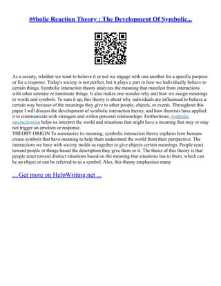 ##bolic Reaction Theory : The Development Of Symbolic...
As a society, whether we want to believe it or not we engage with one another for a specific purpose
or for a response. Today's society is not perfect, but it plays a part in how we individually behave to
certain things. Symbolic interaction theory analyzes the meaning that manifest from interactions
with other animate or inanimate things. It also makes one wonder why and how we assign meanings
to words and symbols. To sum it up, this theory is about why individuals are influenced to behave a
certain way because of the meanings they give to other people, objects, or events. Throughout this
paper I will discuss the development of symbolic interaction theory, and how theorists have applied
it to communicate with strangers and within personal relationships. Furthermore, symbolic
interactionism helps us interpret the world and situations that might have a meaning that may or may
not trigger an emotion or response.
THEORY ORIGIN To summarize its meaning, symbolic interaction theory explains how humans
create symbols that have meaning to help them understand the world from their perspective. The
interactions we have with society molds us together to give objects certain meanings. People react
toward people or things based the description they give them or it. The thesis of this theory is that
people react toward distinct situations based on the meaning that situations has to them, which can
be an object or can be referred to as a symbol. Also, this theory emphasizes many
... Get more on HelpWriting.net ...
 