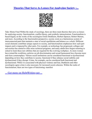 Theories That Serve As Lenses For Analyzing Society :...
Take–Home Final Within the study of sociology, there are three main theories that serve as lenses
for analyzing society: functionalism, conflict theory, and symbolic interactionism. Functionalism is
based largely on the works of the sociologists Emile Durkheim, Herbert Spencer, Robert Merton,
and more. According to the functionalist perspective, society exists as a harmonious system of
interconnected parts that maintain a state of social equilibrium and balance as a whole. Different
social elements contribute unique aspects to society, and functionalism emphasizes how each part
impacts and is impacted by other parts. For example, as technology has progressed, colleges and
universities has started to offer more technical programs, and many adults have begun returning to
school to learn these new abilities that are required for the evolving workplace. As more women
have joined the workforce, policies on job discrimination and sexual harassment have become more
and more commonplace. Various social institutions can be considered functional or dysfunctional
depending on how they contribute to society; functional if they enhance social stability and
dysfunctional if they disrupt. Crime, for example, can be considered both functional and
dysfunctional. While it is associated with physical violence and fear, Durkheim and other
sociologists agree crime is also necessary for increased social cohesion. Within the realm of
functionalism, there are two types of functioning: manifest
... Get more on HelpWriting.net ...
 