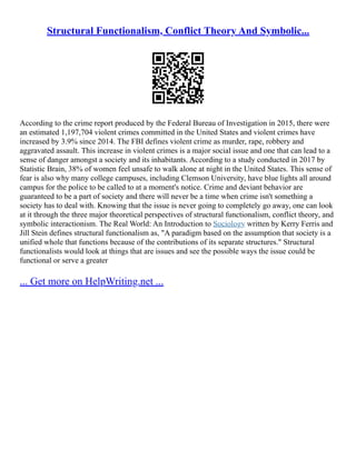 Structural Functionalism, Conflict Theory And Symbolic...
According to the crime report produced by the Federal Bureau of Investigation in 2015, there were
an estimated 1,197,704 violent crimes committed in the United States and violent crimes have
increased by 3.9% since 2014. The FBI defines violent crime as murder, rape, robbery and
aggravated assault. This increase in violent crimes is a major social issue and one that can lead to a
sense of danger amongst a society and its inhabitants. According to a study conducted in 2017 by
Statistic Brain, 38% of women feel unsafe to walk alone at night in the United States. This sense of
fear is also why many college campuses, including Clemson University, have blue lights all around
campus for the police to be called to at a moment's notice. Crime and deviant behavior are
guaranteed to be a part of society and there will never be a time when crime isn't something a
society has to deal with. Knowing that the issue is never going to completely go away, one can look
at it through the three major theoretical perspectives of structural functionalism, conflict theory, and
symbolic interactionism. The Real World: An Introduction to Sociology written by Kerry Ferris and
Jill Stein defines structural functionalism as, "A paradigm based on the assumption that society is a
unified whole that functions because of the contributions of its separate structures." Structural
functionalists would look at things that are issues and see the possible ways the issue could be
functional or serve a greater
... Get more on HelpWriting.net ...
 