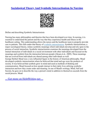 Sociological Theory And Symbolic Interactionism In Nursing
Define and describing Symbolic Interactionism
Nursing has many philosophies and theories that have been developed over time. In nursing, it is
essential to understand the patient and the way that they experience health and illness in the
healthcare setting. This understanding allows the nurses and the healthcare team to properly provide
care to patients. This falls under that theory of symbolic interactionism. Symbolic interactionism, a
major sociological theory, relates symbolic meanings which individuals develop and rely upon in the
process of social interaction. Symbolic interactionism examines the meanings developed from the
mutual interaction of individuals in a social environment with other individuals and focused on the
meanings and symbols from the interaction between people (Aksan et al., 2009). These meanings
that are evolved from individuals are shared among other individuals as well.
George Herbert Mead was a very influential figure in the history of American philosophy. Mead
developed symbolic interactionism where he believed that mind and ego were the products of
society. It was believed that symbols grew in mind and used as methods of thinking and
communication. Mead focused on how people interact in their daily lives utilizing symbolic
interaction and how they create order and meaning. In one of Mead's writings, Mind, Self and
Society, he goes on to describe the way a person's mind in addition to themselves ascends from the
social process. Mead
... Get more on HelpWriting.net ...
 