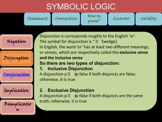 SYMBOLIC LOGIC
Statement

Negation
Disjungtion
Conjunction
Implication
Biimplicatio
n

Connectives

How to
prove?

Quantor

validity

Disjunction is corresponds roughly to the English ‘or’.
The symbol for disjunction is “ ˅ “
(wedge).
In English, the word ‘or’ has at least two different meanings,
or senses, which are respectively called the exclusive sense
and the inclusive sense
So there are two types of disjunction:
1. Inclusive Disjunction
A disjunction p ˅ q false if both disjuncts are false;
is
otherwise, it is true
2. Exclusive Disjunction
A disjunction p ˅ q false if both disjuncts are the same
is
truth; otherwise, it is true

 
