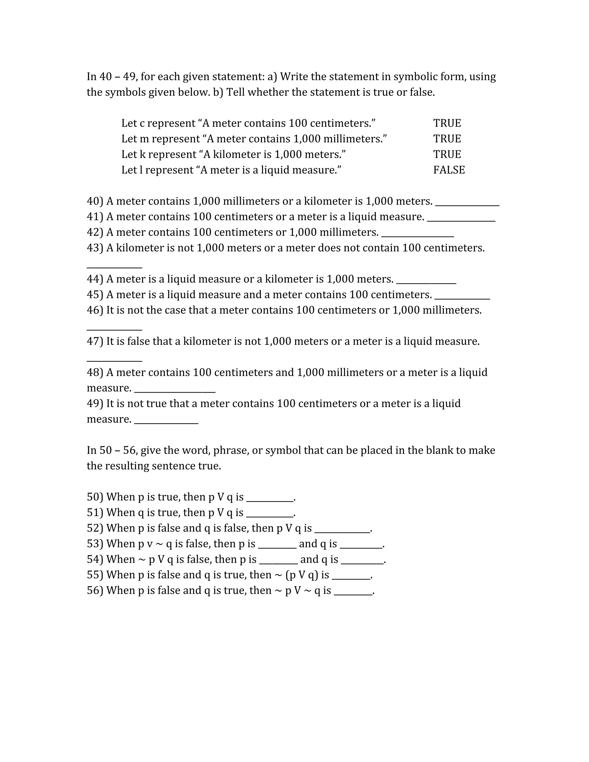 In 40 – 49, for each given statement: a) Write the statement in symbolic form, using 
the symbols given below. b) Tell whether the statement is true or false. 
Let c represent “A meter contains 100 centimeters.” TRUE 
Let m represent “A meter contains 1,000 millimeters.” TRUE 
Let k represent “A kilometer is 1,000 meters.” TRUE 
Let l represent “A meter is a liquid measure.” FALSE 
40) A meter contains 1,000 millimeters or a kilometer is 1,000 meters. _______________ 
41) A meter contains 100 centimeters or a meter is a liquid measure. ________________ 
42) A meter contains 100 centimeters or 1,000 millimeters. _________________ 
43) A kilometer is not 1,000 meters or a meter does not contain 100 centimeters. 
_____________ 
44) A meter is a liquid measure or a kilometer is 1,000 meters. ______________ 
45) A meter is a liquid measure and a meter contains 100 centimeters. _____________ 
46) It is not the case that a meter contains 100 centimeters or 1,000 millimeters. 
_____________ 
47) It is false that a kilometer is not 1,000 meters or a meter is a liquid measure. 
_____________ 
48) A meter contains 100 centimeters and 1,000 millimeters or a meter is a liquid 
measure. ___________________ 
49) It is not true that a meter contains 100 centimeters or a meter is a liquid 
measure. _______________ 
In 50 – 56, give the word, phrase, or symbol that can be placed in the blank to make 
the resulting sentence true. 
50) When p is true, then p V q is ___________. 
51) When q is true, then p V q is ___________. 
52) When p is false and q is false, then p V q is _____________. 
53) When p v ~ q is false, then p is _________ and q is __________. 
54) When ~ p V q is false, then p is _________ and q is __________. 
55) When p is false and q is true, then ~ (p V q) is _________. 
56) When p is false and q is true, then ~ p V ~ q is _________. 
