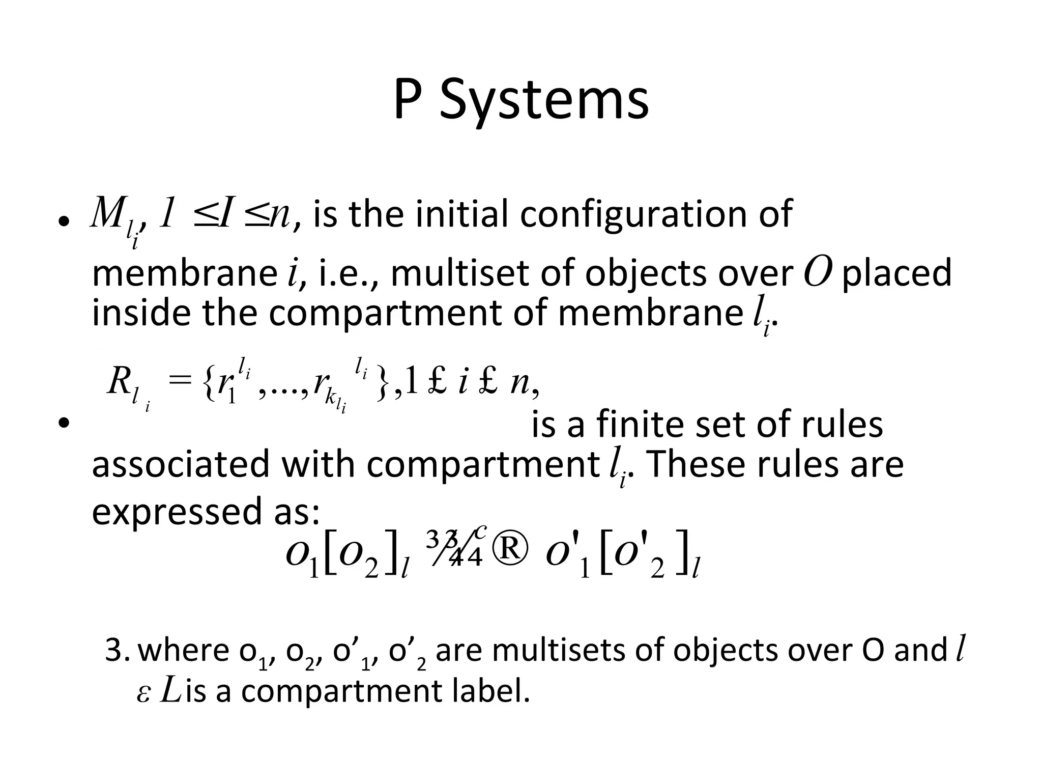 P Systems M l i ,  1 ≤ I ≤ n , is the initial configuration of membrane  i , i.e., multiset of objects over  O  placed inside the compartment of membrane  l i . is a finite set of rules associated with compartment  l i . These rules are expressed as: where o 1 , o 2 , o’ 1 , o’ 2  are multisets of objects over O and  l ε L  is a compartment label. 