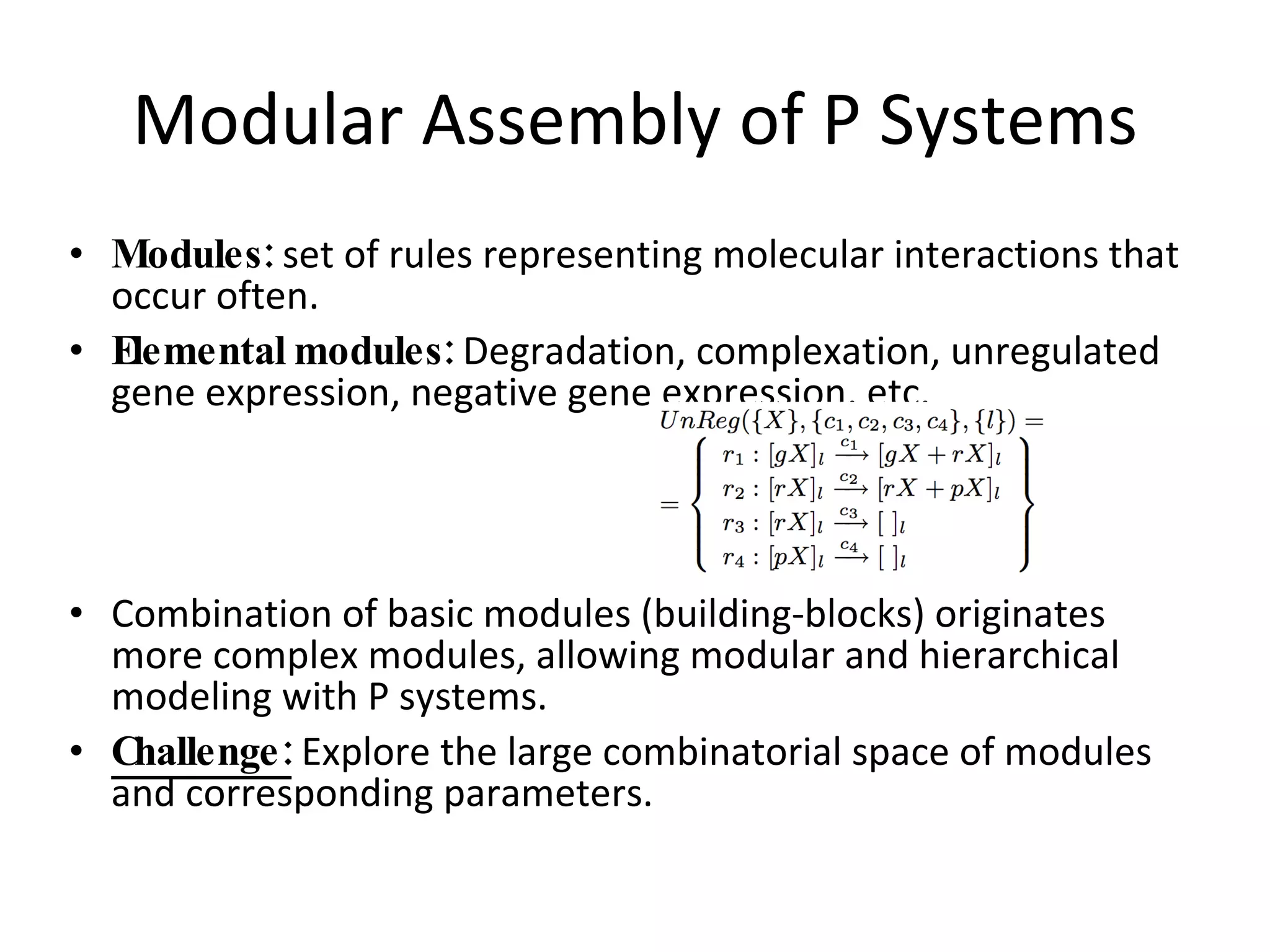 Modular Assembly of P Systems Modules:  set of rules representing molecular interactions that occur often. Elemental modules:  Degradation, complexation, unregulated gene expression, negative gene expression, etc. Combination of basic modules (building-blocks) originates more complex modules, allowing modular and hierarchical modeling with P systems. Challenge:  Explore the large combinatorial space of modules and corresponding parameters. 
