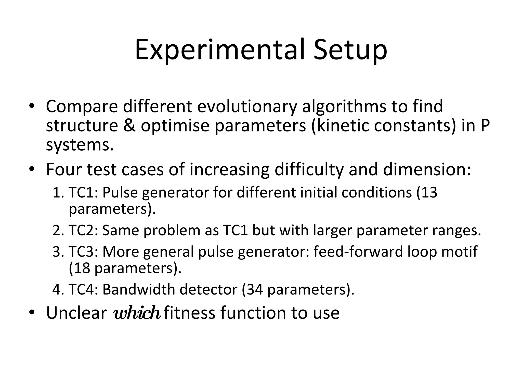 Experimental Setup Compare different evolutionary algorithms to find structure & optimise parameters (kinetic constants) in P systems. Four test cases of increasing difficulty and dimension: TC1: Pulse generator for different initial conditions (13 parameters). TC2: Same problem as TC1 but with larger parameter ranges. TC3: More general pulse generator: feed-forward loop motif (18 parameters). TC4: Bandwidth detector (34 parameters). Unclear  which  fitness function to use 