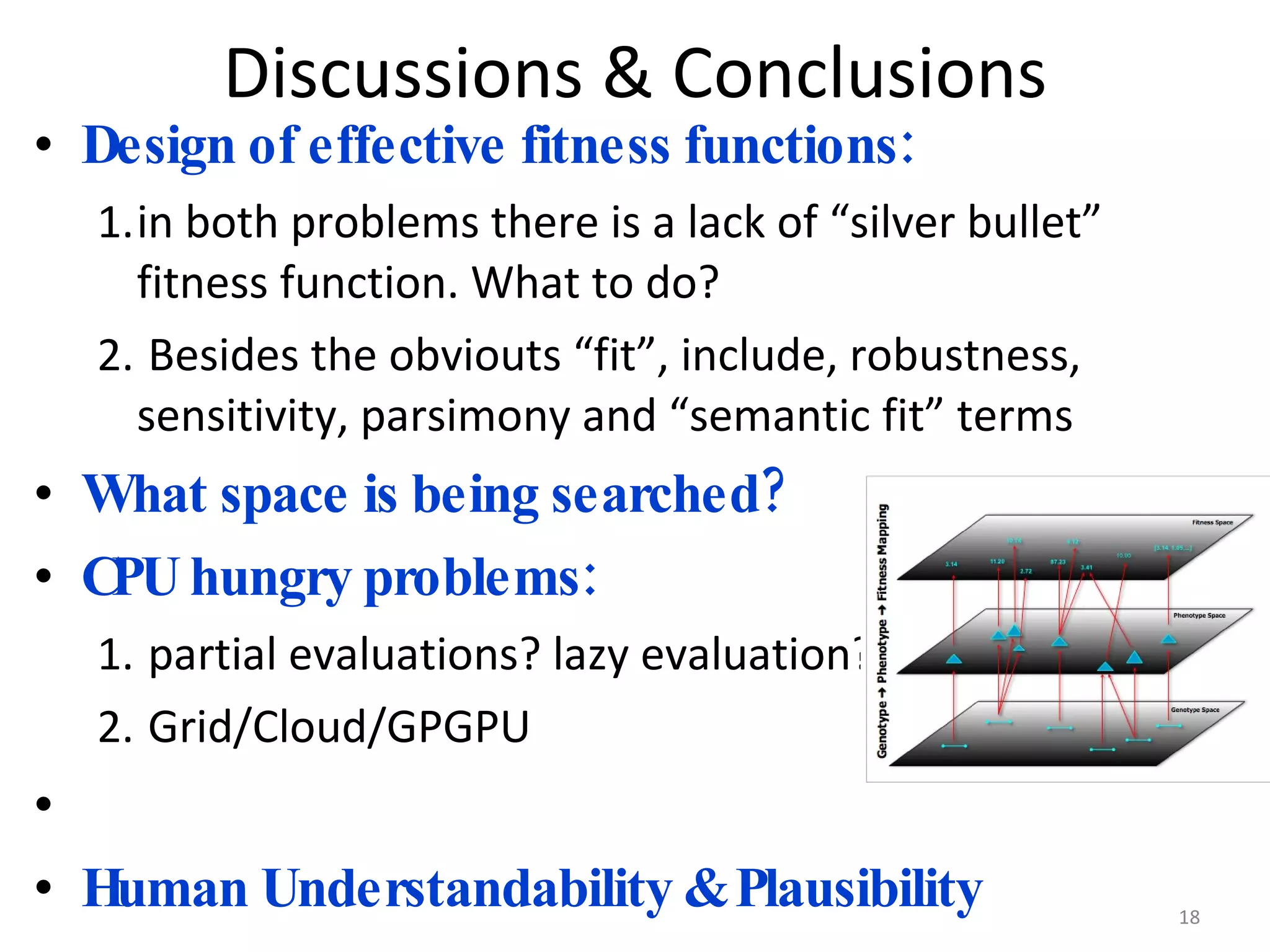 Discussions & Conclusions Design of effective fitness functions: in both problems there is a lack of “silver bullet” fitness function. What to do? Besides the obviouts “fit”, include, robustness, sensitivity, parsimony and “semantic fit” terms What space is being searched? CPU hungry problems: partial evaluations? lazy evaluation? Grid/Cloud/GPGPU Human Understandability & Plausibility 