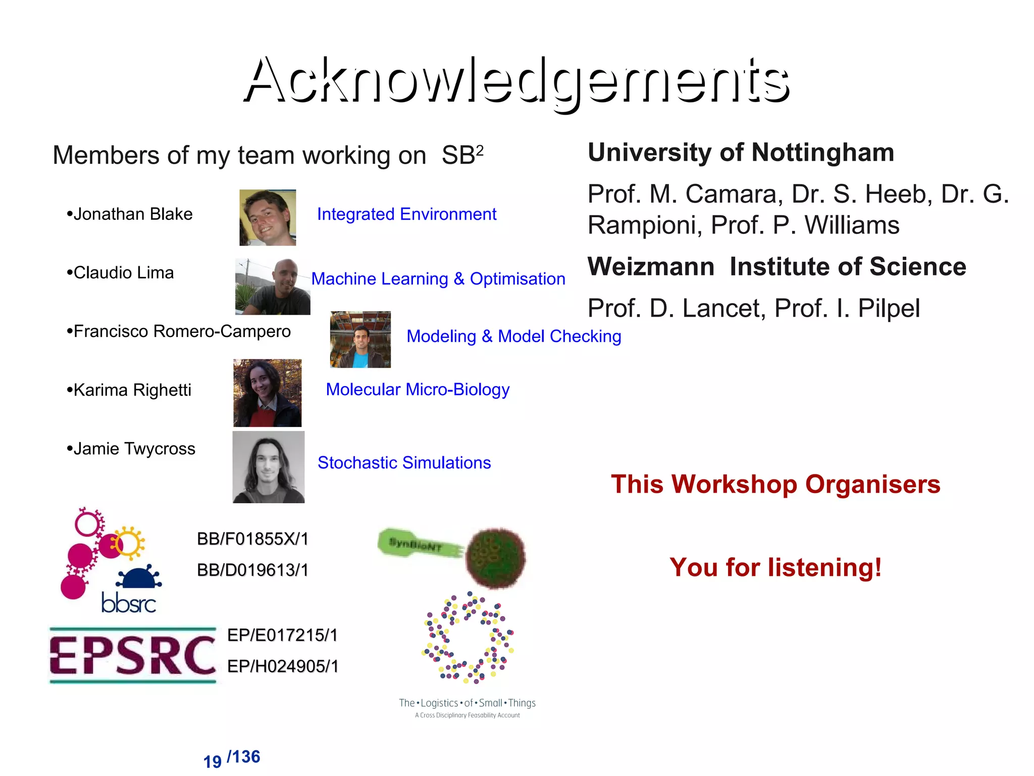 Acknowledgements Jonathan Blake Claudio Lima Francisco Romero-Campero Karima Righetti Jamie Twycross /136 Integrated Environment Machine Learning & Optimisation Modeling & Model Checking Molecular Micro-Biology Stochastic Simulations Members of my team working on  SB 2 EP/E017215/1 EP/H024905/1 BB/F01855X/1 BB/D019613/1 University of Nottingham Prof. M. Camara, Dr. S. Heeb, Dr. G. Rampioni, Prof. P. Williams Weizmann  Institute of Science Prof. D. Lancet, Prof. I. Pilpel This Workshop Organisers You for listening! 