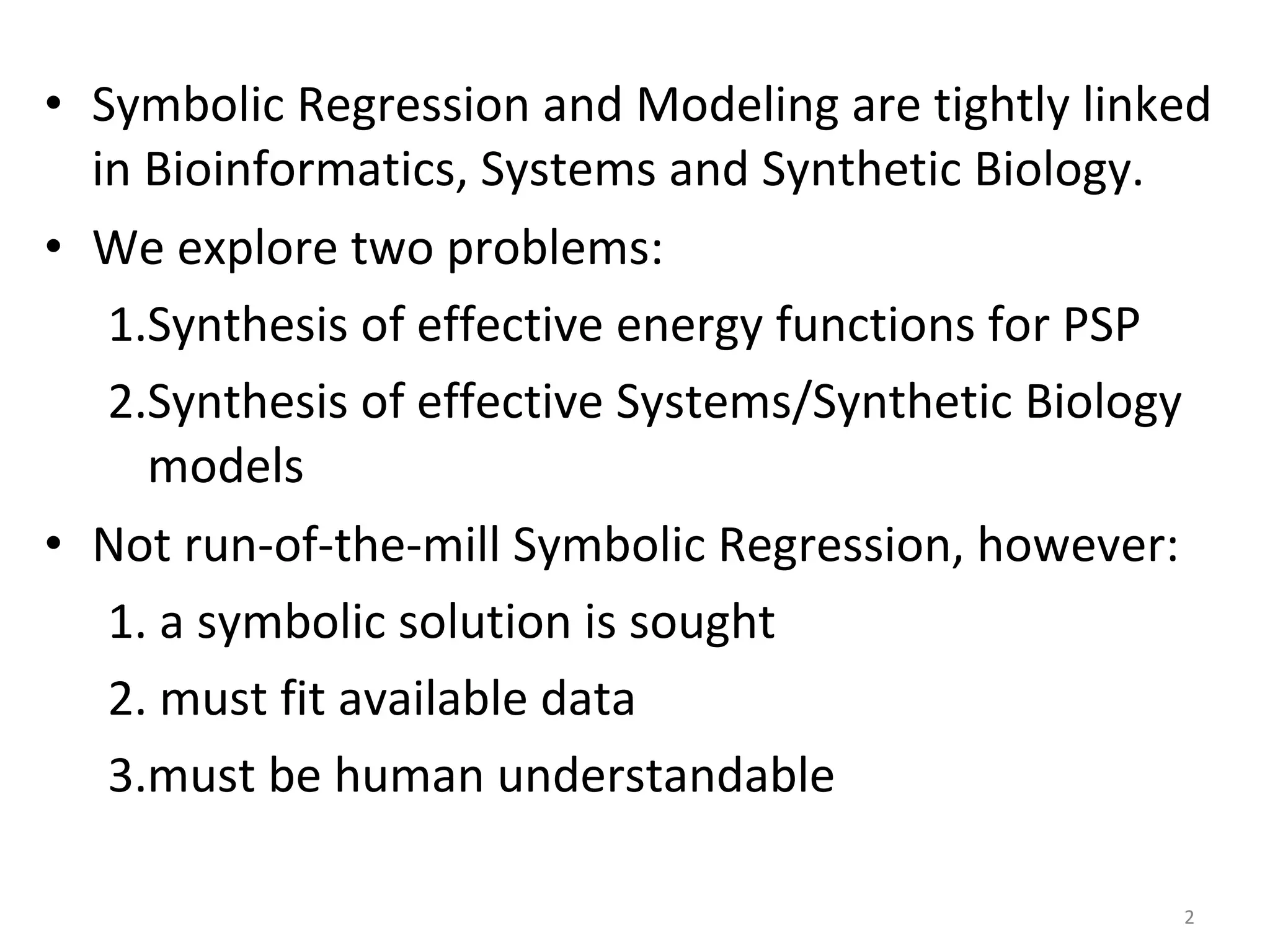 Symbolic Regression and Modeling are tightly linked in Bioinformatics, Systems and Synthetic Biology. We explore two problems: Synthesis of effective energy functions for PSP Synthesis of effective Systems/Synthetic Biology models Not run-of-the-mill Symbolic Regression, however: a symbolic solution is sought must fit available data must be human understandable 