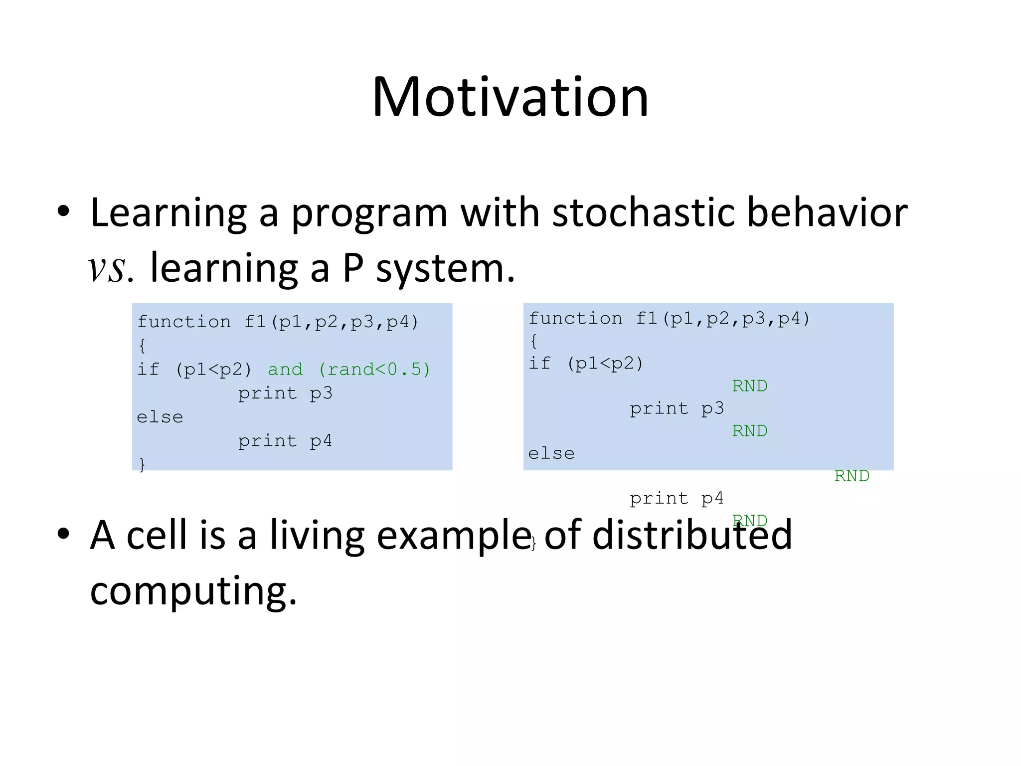 Motivation Learning a program with stochastic behavior  vs.  learning a P system.  A cell is a living example of distributed computing. function f1(p1,p2,p3,p4) { if (p1<p2)  and (rand<0.5) print p3 else print p4 } function f1(p1,p2,p3,p4) { if (p1<p2) RND print p3 RND else RND print p4 RND } 