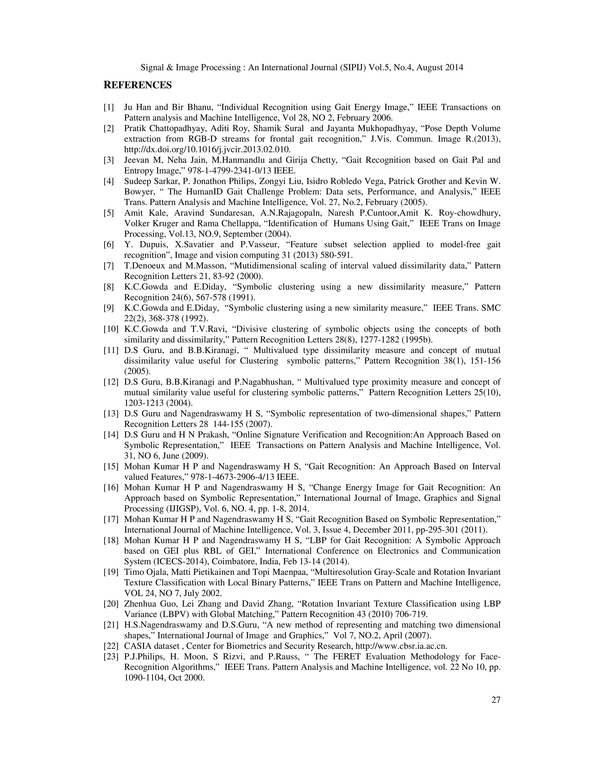 Signal  Image Processing : An International Journal (SIPIJ) Vol.5, No.4, August 2014 
27 
REFERENCES 
[1] Ju Han and Bir Bhanu, “Individual Recognition using Gait Energy Image,” IEEE Transactions on 
Pattern analysis and Machine Intelligence, Vol 28, NO 2, February 2006. 
[2] Pratik Chattopadhyay, Aditi Roy, Shamik Sural and Jayanta Mukhopadhyay, “Pose Depth Volume 
extraction from RGB-D streams for frontal gait recognition,” J.Vis. Commun. Image R.(2013), 
http://dx.doi.org/10.1016/j.jvcir.2013.02.010. 
[3] Jeevan M, Neha Jain, M.Hanmandlu and Girija Chetty, “Gait Recognition based on Gait Pal and 
Entropy Image,” 978-1-4799-2341-0/13 IEEE. 
[4] Sudeep Sarkar, P. Jonathon Philips, Zongyi Liu, Isidro Robledo Vega, Patrick Grother and Kevin W. 
Bowyer, “ The HumanID Gait Challenge Problem: Data sets, Performance, and Analysis,” IEEE 
Trans. Pattern Analysis and Machine Intelligence, Vol. 27, No.2, February (2005). 
[5] Amit Kale, Aravind Sundaresan, A.N.Rajagopaln, Naresh P.Cuntoor,Amit K. Roy-chowdhury, 
Volker Kruger and Rama Chellappa, “Identification of Humans Using Gait,” IEEE Trans on Image 
Processing, Vol.13, NO.9, September (2004). 
[6] Y. Dupuis, X.Savatier and P.Vasseur, “Feature subset selection applied to model-free gait 
recognition”, Image and vision computing 31 (2013) 580-591. 
[7] T.Denoeux and M.Masson, “Mutidimensional scaling of interval valued dissimilarity data,” Pattern 
Recognition Letters 21, 83-92 (2000). 
[8] K.C.Gowda and E.Diday, “Symbolic clustering using a new dissimilarity measure,” Pattern 
Recognition 24(6), 567-578 (1991). 
[9] K.C.Gowda and E.Diday, “Symbolic clustering using a new similarity measure,” IEEE Trans. SMC 
22(2), 368-378 (1992). 
[10] K.C.Gowda and T.V.Ravi, “Divisive clustering of symbolic objects using the concepts of both 
similarity and dissimilarity,” Pattern Recognition Letters 28(8), 1277-1282 (1995b). 
[11] D.S Guru, and B.B.Kiranagi, “ Multivalued type dissimilarity measure and concept of mutual 
dissimilarity value useful for Clustering symbolic patterns,” Pattern Recognition 38(1), 151-156 
(2005). 
[12] D.S Guru, B.B.Kiranagi and P.Nagabhushan, “ Multivalued type proximity measure and concept of 
mutual similarity value useful for clustering symbolic patterns,” Pattern Recognition Letters 25(10), 
1203-1213 (2004). 
[13] D.S Guru and Nagendraswamy H S, “Symbolic representation of two-dimensional shapes,” Pattern 
Recognition Letters 28 144-155 (2007). 
[14] D.S Guru and H N Prakash, “Online Signature Verification and Recognition:An Approach Based on 
Symbolic Representation,” IEEE Transactions on Pattern Analysis and Machine Intelligence, Vol. 
31, NO 6, June (2009). 
[15] Mohan Kumar H P and Nagendraswamy H S, “Gait Recognition: An Approach Based on Interval 
valued Features,” 978-1-4673-2906-4/13 IEEE. 
[16] Mohan Kumar H P and Nagendraswamy H S, “Change Energy Image for Gait Recognition: An 
Approach based on Symbolic Representation,” International Journal of Image, Graphics and Signal 
Processing (IJIGSP), Vol. 6, NO. 4, pp. 1-8, 2014. 
[17] Mohan Kumar H P and Nagendraswamy H S, “Gait Recognition Based on Symbolic Representation,” 
International Journal of Machine Intelligence, Vol. 3, Issue 4, December 2011, pp-295-301 (2011). 
[18] Mohan Kumar H P and Nagendraswamy H S, “LBP for Gait Recognition: A Symbolic Approach 
based on GEI plus RBL of GEI,” International Conference on Electronics and Communication 
System (ICECS-2014), Coimbatore, India, Feb 13-14 (2014). 
[19] Timo Ojala, Matti Pietikainen and Topi Maenpaa, “Multiresolution Gray-Scale and Rotation Invariant 
Texture Classification with Local Binary Patterns,” IEEE Trans on Pattern and Machine Intelligence, 
VOL 24, NO 7, July 2002. 
[20] Zhenhua Guo, Lei Zhang and David Zhang, “Rotation Invariant Texture Classification using LBP 
Variance (LBPV) with Global Matching,” Pattern Recognition 43 (2010) 706-719. 
[21] H.S.Nagendraswamy and D.S.Guru, “A new method of representing and matching two dimensional 
shapes,” International Journal of Image and Graphics,” Vol 7, NO.2, April (2007). 
[22] CASIA dataset , Center for Biometrics and Security Research, http://www.cbsr.ia.ac.cn. 
[23] P.J.Philips, H. Moon, S Rizvi, and P.Rauss, “ The FERET Evaluation Methodology for Face- 
Recognition Algorithms,” IEEE Trans. Pattern Analysis and Machine Intelligence, vol. 22 No 10, pp. 
1090-1104, Oct 2000. 
 