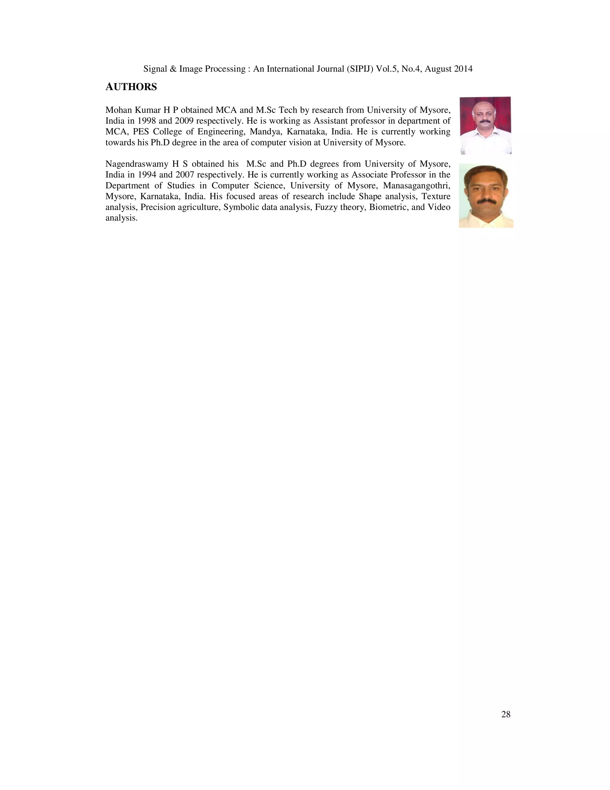 Signal  Image Processing : An International Journal (SIPIJ) Vol.5, No.4, August 2014 
28 
AUTHORS 
Mohan Kumar H P obtained MCA and M.Sc Tech by research from University of Mysore, 
India in 1998 and 2009 respectively. He is working as Assistant professor in department of 
MCA, PES College of Engineering, Mandya, Karnataka, India. He is currently working 
towards his Ph.D degree in the area of computer vision at University of Mysore. 
Nagendraswamy H S obtained his M.Sc and Ph.D degrees from University of Mysore, 
India in 1994 and 2007 respectively. He is currently working as Associate Professor in the 
Department of Studies in Computer Science, University of Mysore, Manasagangothri, 
Mysore, Karnataka, India. His focused areas of research include Shape analysis, Texture 
analysis, Precision agriculture, Symbolic data analysis, Fuzzy theory, Biometric, and Video 
analysis. 

