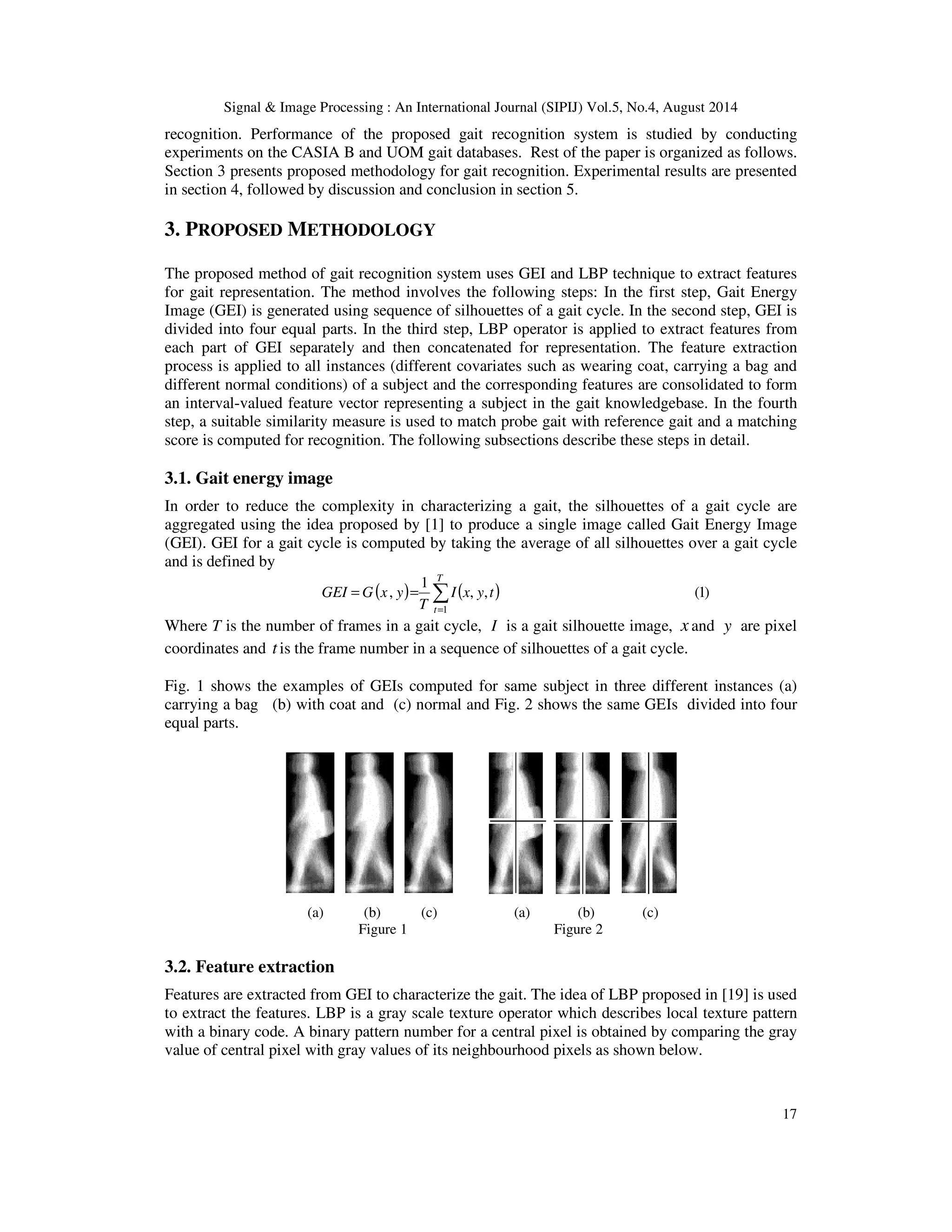 Signal & Image Processing : An International Journal (SIPIJ) Vol.5, No.4, August 2014 
recognition. Performance of the proposed gait recognition system is studied by conducting 
experiments on the CASIA B and UOM gait databases. Rest of the paper is organized as follows. 
Section 3 presents proposed methodology for gait recognition. Experimental results are presented 
in section 4, followed by discussion and conclusion in section 5. 
17 
3. PROPOSED METHODOLOGY 
The proposed method of gait recognition system uses GEI and LBP technique to extract features 
for gait representation. The method involves the following steps: In the first step, Gait Energy 
Image (GEI) is generated using sequence of silhouettes of a gait cycle. In the second step, GEI is 
divided into four equal parts. In the third step, LBP operator is applied to extract features from 
each part of GEI separately and then concatenated for representation. The feature extraction 
process is applied to all instances (different covariates such as wearing coat, carrying a bag and 
different normal conditions) of a subject and the corresponding features are consolidated to form 
an interval-valued feature vector representing a subject in the gait knowledgebase. In the fourth 
step, a suitable similarity measure is used to match probe gait with reference gait and a matching 
score is computed for recognition. The following subsections describe these steps in detail. 
3.1. Gait energy image 
In order to reduce the complexity in characterizing a gait, the silhouettes of a gait cycle are 
aggregated using the idea proposed by [1] to produce a single image called Gait Energy Image 
(GEI). GEI for a gait cycle is computed by taking the average of all silhouettes over a gait cycle 
and is defined by 
1 
 
= 
( , 
) ( , , ) (1) 
1 
= = 
T 
t 
I x y t 
T 
GEI G x y 
Where T is the number of frames in a gait cycle, I is a gait silhouette image, x and y are pixel 
coordinates and t is the frame number in a sequence of silhouettes of a gait cycle. 
Fig. 1 shows the examples of GEIs computed for same subject in three different instances (a) 
carrying a bag (b) with coat and (c) normal and Fig. 2 shows the same GEIs divided into four 
equal parts. 
(a) (b) (c) (a) (b) (c) 
Figure 1 Figure 2 
3.2. Feature extraction 
Features are extracted from GEI to characterize the gait. The idea of LBP proposed in [19] is used 
to extract the features. LBP is a gray scale texture operator which describes local texture pattern 
with a binary code. A binary pattern number for a central pixel is obtained by comparing the gray 
value of central pixel with gray values of its neighbourhood pixels as shown below. 
 
