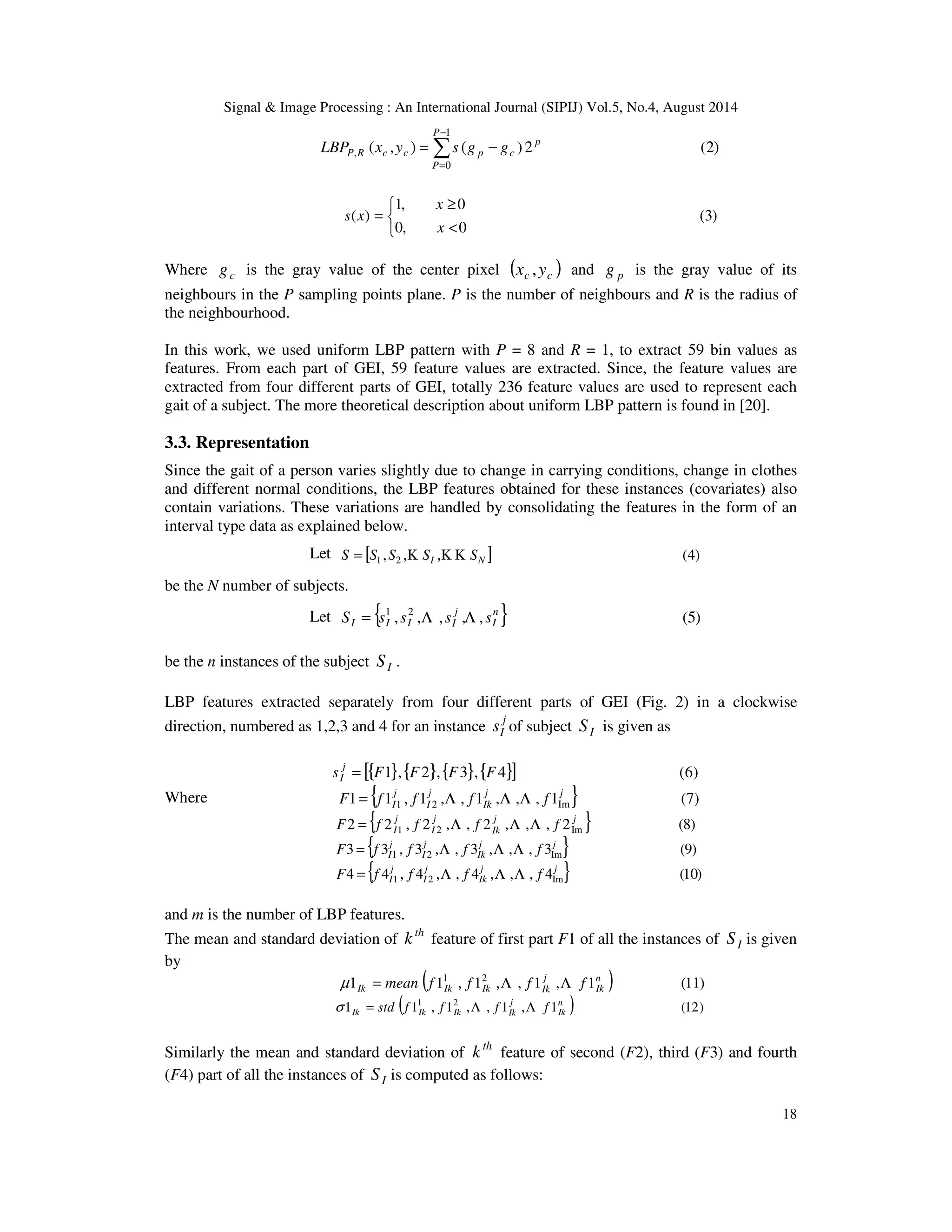 Signal  Image Processing : An International Journal (SIPIJ) Vol.5, No.4, August 2014 
18 
1 
LBP x y s g g P R c c p c − 
( , ) ( ) 2 (2) 
= − 
0 
, 
p 
P 
P 
= 
(3) 
1, 0 
³ 
x 
0, 0 
( ) 
   
 
= 
x 
s x 
Where c g is the gray value of the center pixel ( ) c c x , y and p g is the gray value of its 
neighbours in the P sampling points plane. P is the number of neighbours and R is the radius of 
the neighbourhood. 
In this work, we used uniform LBP pattern with P = 8 and R = 1, to extract 59 bin values as 
features. From each part of GEI, 59 feature values are extracted. Since, the feature values are 
extracted from four different parts of GEI, totally 236 feature values are used to represent each 
gait of a subject. The more theoretical description about uniform LBP pattern is found in [20]. 
3.3. Representation 
Since the gait of a person varies slightly due to change in carrying conditions, change in clothes 
and different normal conditions, the LBP features obtained for these instances (covariates) also 
contain variations. These variations are handled by consolidating the features in the form of an 
interval type data as explained below. 
Let [ , , , ] (4) 1 2 I N S = S S K S K K S 
be the N number of subjects. 
Let { , , , , , } (5) 1 2 n 
I 
j 
I I I I S = s s L s L s 
be the n instances of the subject I S . 
LBP features extracted separately from four different parts of GEI (Fig. 2) in a clockwise 
direction, numbered as 1,2,3 and 4 for an instance j 
I s of subject I S is given as 
s [{F1},{F2},{F3},{F4}] (6) j 
I = 
Where 
1 { 1 , 1 , , 1 , , , 1 } (7) 1 2 Im 
F = f j 
f j 
L f j L L f 
j 
I I 
Ik 
2 { 2 , 2 , , 2 , , , 2 } (8) 1 2 Im 
F = f j 
f j 
L f j L L f 
j 
I I 
Ik 
3 { 3 , 3 , , 3 , , , 3 } (9) 1 2 Im 
F = f j 
f j 
L f j L L f 
j 
I I 
Ik 
4 { 4 , 4 , , 4 , , , 4 } (10) 1 2 Im 
j 
I F = f f L f L L f 
j j 
Ik 
j 
I 
and m is the number of LBP features. 
The mean and standard deviation of th k feature of first part F1 of all the instances of I S is given 
by 
1 ( 1 , 1 , , 1 , 1 ) (11) 1 2 n 
Ik 
j 
Ik Ik Ik Ik μ = mean f f L f L f 
1 ( 1 , 1 , , 1 , 1 ) (12) 1 2 n 
Ik 
j 
Ik Ik Ik Ik s = std f f L f L f 
Similarly the mean and standard deviation of th k feature of second (F2), third (F3) and fourth 
(F4) part of all the instances of I S is computed as follows: 
 