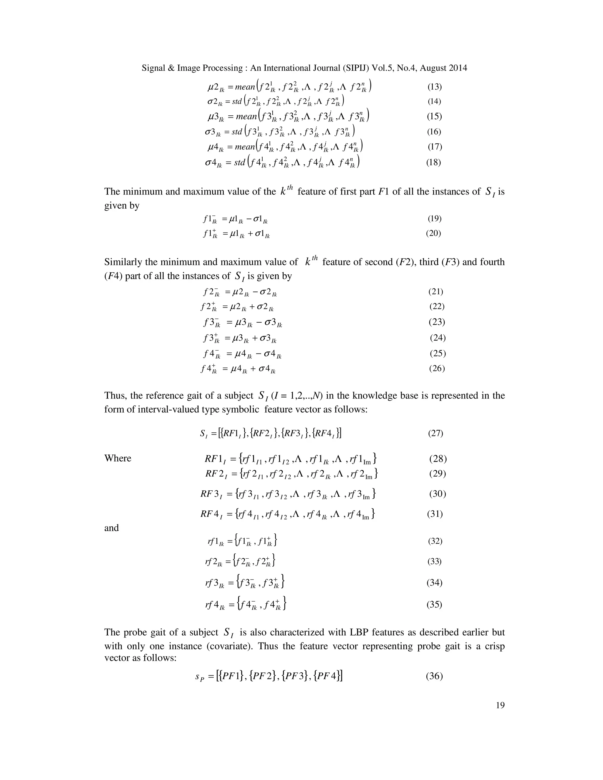 Signal  Image Processing : An International Journal (SIPIJ) Vol.5, No.4, August 2014 
19 
( 2 2 , 2 , , 2 , 2 ) (13) 1 2 n 
Ik 
j 
Ik Ik Ik Ik μ = mean f f L f L f 
2 ( 2 , 2 , , 2 , 2 ) (14) 1 2 n 
Ik 
j 
Ik Ik Ik Ik s = std f f L f L f 
3 ( 3 , 3 , , 3 , 3 ) (15) 1 2 n 
Ik 
j 
Ik Ik Ik Ik μ = mean f f L f L f 
3 ( 3 , 3 , , 3 , 3 ) (16) 1 2 n 
Ik 
j 
Ik Ik Ik Ik s = std f f L f L f 
4 ( 4 , 4 , , 4 , 4 ) (17) 1 2 n 
Ik 
j 
Ik Ik Ik Ik μ = mean f f L f L f 
4 ( 4 , 4 , , 4 , 4 ) (18) 1 2 n 
Ik 
j 
Ik Ik Ik Ik s = std f f L f L f 
The minimum and maximum value of the th k feature of first part F1 of all the instances of I S is 
given by 
1 1 1 (19) Ik Ik Ik f = μ −s − 
1 1 1 (20) Ik Ik Ik f = μ +s + 
Similarly the minimum and maximum value of th k feature of second (F2), third (F3) and fourth 
(F4) part of all the instances of I S is given by 
2 2 2 (21) Ik Ik Ik f = μ −s − 
2 2 2 (22) Ik Ik Ik f = μ +s + 
3 3 3 (23) Ik Ik Ik f = μ −s − 
3 3 3 (24) Ik Ik Ik f = μ +s + 
4 4 4 (25) Ik Ik Ik f = μ − s − 
4 4 4 (26) Ik Ik Ik f = μ + s + 
Thus, the reference gait of a subject I S (I = 1,2,..,N) in the knowledge base is represented in the 
form of interval-valued type symbolic feature vector as follows: 
[{ 1 },{ 2 },{ 3 },{ 4 }] (27) I I I I I S = RF RF RF RF 
Where 
1 { 1 , 1 , , 1 , , 1 } (28) 1 2 Im RF rf rf rf rf I I I Ik = L L 
2 { 2 , 2 , , 2 , , 2 } (29) 1 2 Im RF rf rf rf rf I I I Ik = L L 
3 { 3 , 3 , , 3 , , 3 } (30) 1 2 Im RF rf rf rf rf I I I Ik = L L 
4 { 4 , 4 , , 4 , , 4 } (31) 1 2 Im RF rf rf rf rf I I I Ik = L L 
and 
1 { 1 , 1 } (32) − + = Ik Ik Ik rf f f 
2 { 2 , 2 } (33) − + = Ik Ik Ik rf f f 
3 { 3 , 3 } (34) − + = Ik Ik Ik rf f f 
4 { 4 , 4 } (35) − + = Ik Ik Ik rf f f 
The probe gait of a subject I S is also characterized with LBP features as described earlier but 
with only one instance (covariate). Thus the feature vector representing probe gait is a crisp 
vector as follows: 
s [{PF1}, {PF 2}, {PF3}, {PF 4}] (36) P = 
 