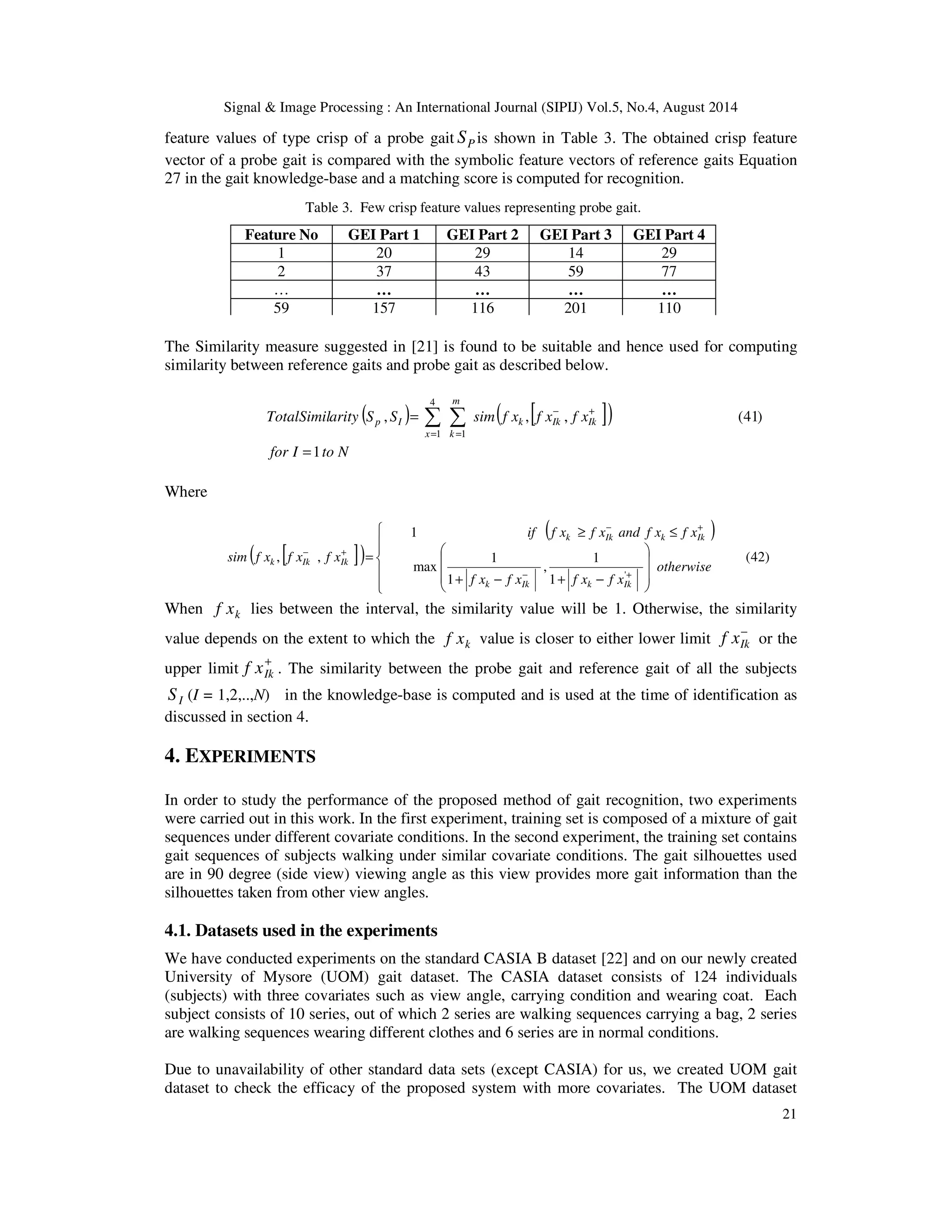 Signal  Image Processing : An International Journal (SIPIJ) Vol.5, No.4, August 2014 
feature values of type crisp of a probe gait P S is shown in Table 3. The obtained crisp feature 
vector of a probe gait is compared with the symbolic feature vectors of reference gaits Equation 
27 in the gait knowledge-base and a matching score is computed for recognition. 
Table 3. Few crisp feature values representing probe gait. 
Feature No GEI Part 1 GEI Part 2 GEI Part 3 GEI Part 4 
1 20 29 14 29 
2 37 43 59 77 
… … … … … 
59 157 116 201 110 
The Similarity measure suggested in [21] is found to be suitable and hence used for computing 
similarity between reference gaits and probe gait as described below. 
21 
( )   
( [ ]) 
TotalSimilarity S S sim f x f x f xk Ik Ik 
for I to N 
m 
x k 
p I 
1 
, , , (41) 
1 
4 
1 
= 
= − + 
= = 
Where 
( [ ]) 
( ) 
(42) 
if f x f x and f x f x 
1 
− + 
³ £ 
k Ik k Ik 
1 
, 
1 
1 
1 
max 
, , 
' 
 
  
 
  
 
 
    
 
	 	 	 

 
+ − + − 
= 
− + 
− + 
otherwise 
f x f x f x f x 
sim f x f x f x 
k Ik k Ik 
k Ik Ik 
When k f x lies between the interval, the similarity value will be 1. Otherwise, the similarity 
value depends on the extent to which the k f x value is closer to either lower limit − 
Ik f x or the 
upper limit + 
Ik f x . The similarity between the probe gait and reference gait of all the subjects 
I S (I = 1,2,..,N) in the knowledge-base is computed and is used at the time of identification as 
discussed in section 4. 
4. EXPERIMENTS 
In order to study the performance of the proposed method of gait recognition, two experiments 
were carried out in this work. In the first experiment, training set is composed of a mixture of gait 
sequences under different covariate conditions. In the second experiment, the training set contains 
gait sequences of subjects walking under similar covariate conditions. The gait silhouettes used 
are in 90 degree (side view) viewing angle as this view provides more gait information than the 
silhouettes taken from other view angles. 
4.1. Datasets used in the experiments 
We have conducted experiments on the standard CASIA B dataset [22] and on our newly created 
University of Mysore (UOM) gait dataset. The CASIA dataset consists of 124 individuals 
(subjects) with three covariates such as view angle, carrying condition and wearing coat. Each 
subject consists of 10 series, out of which 2 series are walking sequences carrying a bag, 2 series 
are walking sequences wearing different clothes and 6 series are in normal conditions. 
Due to unavailability of other standard data sets (except CASIA) for us, we created UOM gait 
dataset to check the efficacy of the proposed system with more covariates. The UOM dataset 
 