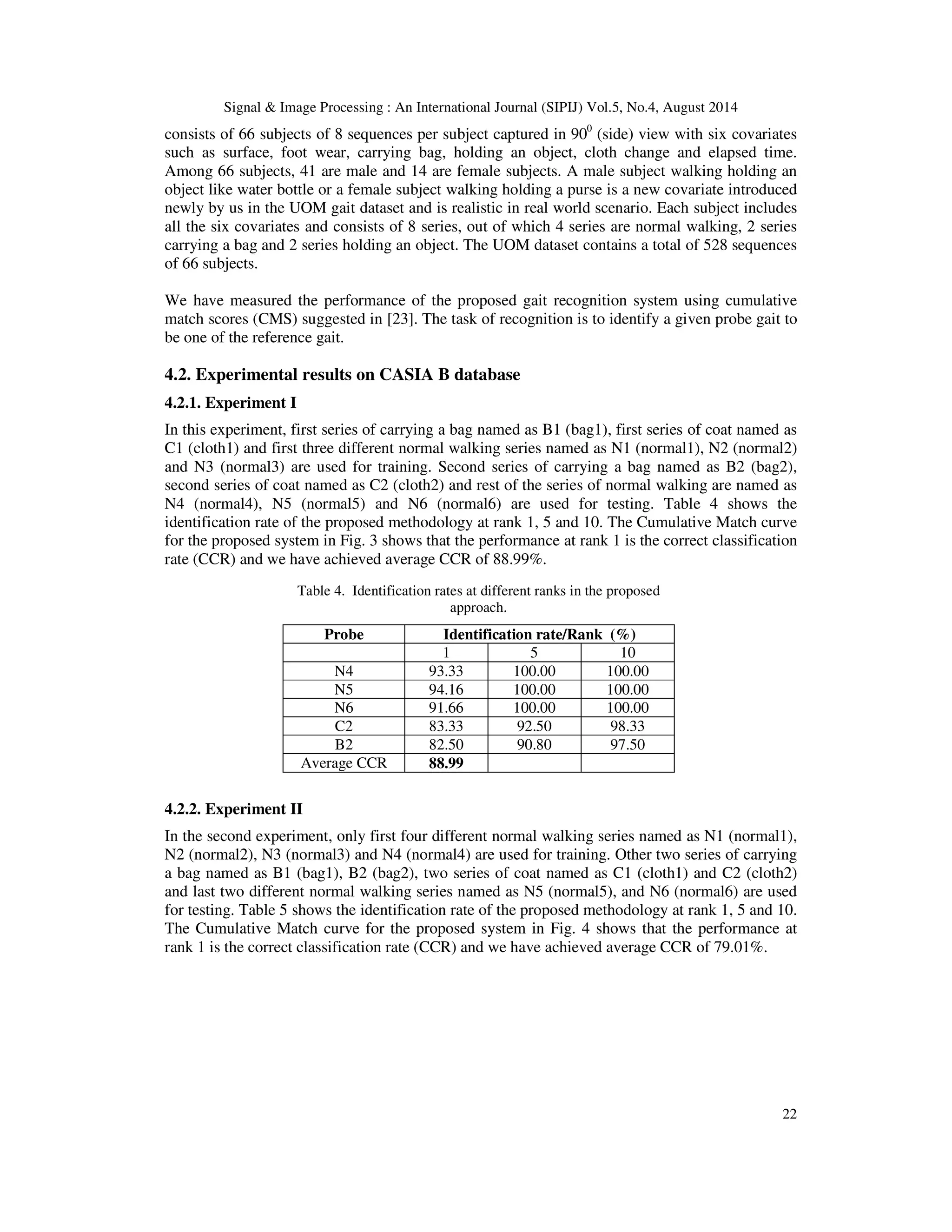 Signal  Image Processing : An International Journal (SIPIJ) Vol.5, No.4, August 2014 
consists of 66 subjects of 8 sequences per subject captured in 900 (side) view with six covariates 
such as surface, foot wear, carrying bag, holding an object, cloth change and elapsed time. 
Among 66 subjects, 41 are male and 14 are female subjects. A male subject walking holding an 
object like water bottle or a female subject walking holding a purse is a new covariate introduced 
newly by us in the UOM gait dataset and is realistic in real world scenario. Each subject includes 
all the six covariates and consists of 8 series, out of which 4 series are normal walking, 2 series 
carrying a bag and 2 series holding an object. The UOM dataset contains a total of 528 sequences 
of 66 subjects. 
We have measured the performance of the proposed gait recognition system using cumulative 
match scores (CMS) suggested in [23]. The task of recognition is to identify a given probe gait to 
be one of the reference gait. 
4.2. Experimental results on CASIA B database 
4.2.1. Experiment I 
In this experiment, first series of carrying a bag named as B1 (bag1), first series of coat named as 
C1 (cloth1) and first three different normal walking series named as N1 (normal1), N2 (normal2) 
and N3 (normal3) are used for training. Second series of carrying a bag named as B2 (bag2), 
second series of coat named as C2 (cloth2) and rest of the series of normal walking are named as 
N4 (normal4), N5 (normal5) and N6 (normal6) are used for testing. Table 4 shows the 
identification rate of the proposed methodology at rank 1, 5 and 10. The Cumulative Match curve 
for the proposed system in Fig. 3 shows that the performance at rank 1 is the correct classification 
rate (CCR) and we have achieved average CCR of 88.99%. 
4.2.2. Experiment II 
In the second experiment, only first four different normal walking series named as N1 (normal1), 
N2 (normal2), N3 (normal3) and N4 (normal4) are used for training. Other two series of carrying 
a bag named as B1 (bag1), B2 (bag2), two series of coat named as C1 (cloth1) and C2 (cloth2) 
and last two different normal walking series named as N5 (normal5), and N6 (normal6) are used 
for testing. Table 5 shows the identification rate of the proposed methodology at rank 1, 5 and 10. 
The Cumulative Match curve for the proposed system in Fig. 4 shows that the performance at 
rank 1 is the correct classification rate (CCR) and we have achieved average CCR of 79.01%. 
22 
Table 4. Identification rates at different ranks in the proposed 
approach. 
Probe Identification rate/Rank (%) 
1 5 10 
N4 93.33 100.00 100.00 
N5 94.16 100.00 100.00 
N6 91.66 100.00 100.00 
C2 83.33 92.50 98.33 
B2 82.50 90.80 97.50 
Average CCR 88.99 
 