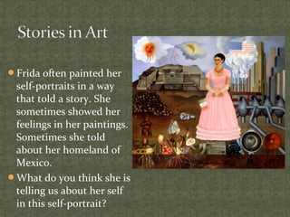 Frida often painted her
self-portraits in a way
that told a story. She
sometimes showed her
feelings in her paintings.
Sometimes she told
about her homeland of
Mexico.
What do you think she is
telling us about her self
in this self-portrait?
 