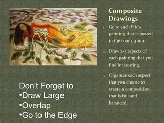 1. Go to each Frida
painting that is posted
in the room. 4min.
2. Draw 2-3 aspects of
each painting that you
find interesting.
3. Organize each aspect
that you choose to
create a composition
that is full and
balanced.
Composite
Drawings
Don’t Forget to
•Draw Large
•Overlap
•Go to the Edge
 