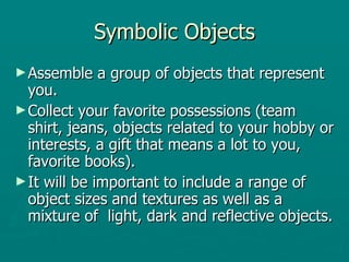 Symbolic Objects Assemble a group of objects that represent you.  Collect your favorite possessions (team shirt, jeans, objects related to your hobby or interests, a gift that means a lot to you, favorite books).  It will be important to include a range of object sizes and textures as well as a mixture of  light, dark and reflective objects.  