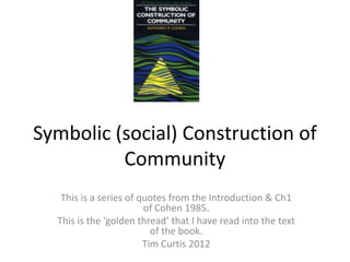 Symbolic (social) Construction of
          Community
   This is a series of quotes from the Introduction & Ch1
                        of Cohen 1985.
  This is the ‘golden thread’ that I have read into the text
                          of the book.
                        Tim Curtis 2012
 