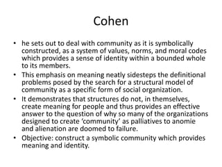 Cohen
• he sets out to deal with community as it is symbolically
  constructed, as a system of values, norms, and moral co...