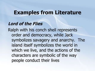 Examples from Literature Lord of the Flies Ralph with his conch shell represents order and democracy, while Jack symbolizes savagery and anarchy.  The island itself symbolizes the world in which we live, and the actions of the characters are symbolic of the way people conduct their lives 