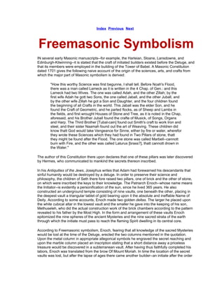 Index Previous Next



Freemasonic Symbolism
IN several early Masonic manuscripts--for example, the Harleian, Sloane, Lansdowne, and
Edinburgh-Kilwinning--it is stated that the craft of initiated builders existed before the Deluge, and
that its members were employed in the building of the Tower of Babel. A Masonic Constitution
dated 1701 gives the following naive account of the origin of the sciences, arts, and crafts from
which the major part of Masonic symbolism is derived:

        "How this worthy Science was first begunne, I shall tell. Before Noah's Flood,
        there was a man called Lameck as it is written in the 4 Chap. of Gen.: and this
        Lameck had two Wives. The one was called Adah, and the other Zillah; by the
        first wife Adah he gott two Sons, the one called Jaball, and the other Juball, and
        by the other wife Zillah he got a Son and Daughter, and the four children found
        the beginning of all Crafts in the world. This Jaball was the elder Son, and he
        found the Craft of Geometric, and he parted flocks, as of Sheep and Lambs in
        the fields, and first wrought Houses of Stone and Tree, as it is noted in the Chap,
        aforesaid, and his Brother Juball found the crafte of Musick, of Songs, Organs
        and Harp. The Third Brother [Tubal-cain] found out Smith's craft to work Iron and
        steel, and their sister Naamah found out the art of Weaving. These children did
        know thatt God would take Vengeance for Sinne, either by fire or water, wherefor
        they wrote these Sciences which they had found in Two Pillars of stone, thatt
        they might be found after the Flood. The one stone was called Marbell--cannott
        burn with Fire, and the other was called Laturus [brass?], thatt cannott drown in
        the Water."

The author of this Constitution there upon declares that one of these pillars was later discovered
by Hermes, who communicated to mankind the secrets thereon inscribed.

In his Antiquities of the Jews, Josephus writes that Adam had forewarned his descendants that
sinful humanity would be destroyed by a deluge. In order to preserve their science and
philosophy, the children of Seth there fore raised two pillars, one of brick and the other of stone,
on which were inscribed the keys to their knowledge. The Patriarch Enoch--whose name means
the Initiator--is evidently a personification of the sun, since he lived 365 years. He also
constructed an underground temple consisting of nine vaults, one beneath the other, placing in
the deepest vault a triangular tablet of gold bearing upon it the absolute and ineffable Name of
Deity. According to some accounts, Enoch made two golden deltas. The larger he placed upon
the white cubical altar in the lowest vault and the smaller he gave into the keeping of his son,
Methuseleh, who did the actual construction work of the brick chambers according to the pattern
revealed to his father by the Most High. In the form and arrangement of these vaults Enoch
epitomized the nine spheres of the ancient Mysteries and the nine sacred strata of the earth
through which the initiate must pass to reach the flaming Spirit dwelling in its central core.

According to Freemasonic symbolism, Enoch, fearing that all knowledge of the sacred Mysteries
would be lost at the time of the Deluge, erected the two columns mentioned in the quotation.
Upon the metal column in appropriate allegorical symbols he engraved the secret reaching and
upon the marble column placed an inscription stating that a short distance away a priceless
treasure would be discovered in a subterranean vault. After having thus faithfully completed his
labors, Enoch was translated from the brow Of Mount Moriah. In time the location of the secret
vaults was lost, but after the lapse of ages there came another builder--an initiate after the order
 