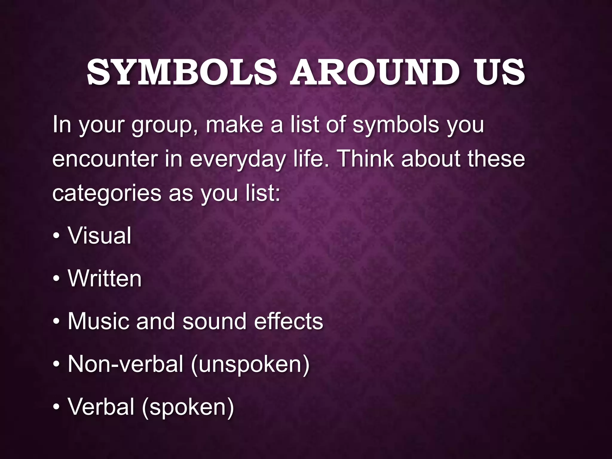 SYMBOLS AROUND US
In your group, make a list of symbols you
encounter in everyday life. Think about these
categories as you list:
• Visual
• Written
• Music and sound effects
• Non-verbal (unspoken)
• Verbal (spoken)
