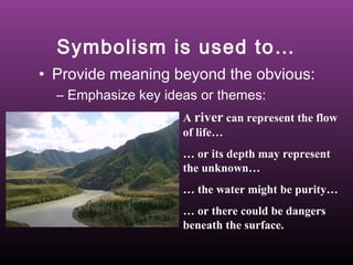 Symbolism is used to…
• Provide meaning beyond the obvious:
– Emphasize key ideas or themes:
A river can represent the flow
of life…
… or its depth may represent
the unknown…
… the water might be purity…
… or there could be dangers
beneath the surface.

 