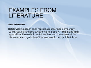 EXAMPLES FROM
LITERATURE
Lord of the Flies
Ralph with his conch shell represents order and democracy,
while Jack symbolizes savagery and anarchy. The island itself
symbolizes the world in which we live, and the actions of the
characters are symbolic of the way people conduct their lives
