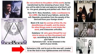 Do not conform to the pattern of this world, but be
transformed by the renewing of your mind. Then
you will be able to test and approve what God’s will
is - his good, pleasing and perfect will.- Rom 12:2
Ezra 10:11- Now, therefore, make a confession to
the LORD, the God of your fathers, and do His
will. Separate yourselves from the people of the
land and from your foreign wives."
Mark 4:19- but the worries of this life, the
deceitfulness of wealth, and the desire
for other things come in and choke the
word, and it becomes unfruitful.
Galatians 1:4 -who gave Himself for our
sins to rescue us from the present evil
age, according to the will of our God
and Father.
Ephesians 4:23 - to be renewed in the
spirit of your minds.
Ephesians 4:24- and to put on the new self, created
to be like God in true righteousness and holiness.
 