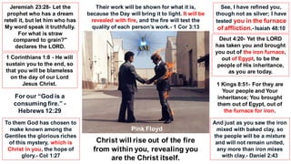 Pink Floyd
Their work will be shown for what it is,
because the Day will bring it to light. It will be
revealed with fire, and the fire will test the
quality of each person’s work.- 1 Cor 3:13
Jeremiah 23:28- Let the
prophet who has a dream
retell it, but let him who has
My word speak it truthfully.
For what is straw
compared to grain?"
declares the LORD.
1 Corinthians 1:8 - He will
sustain you to the end, so
that you will be blameless
on the day of our Lord
Jesus Christ.
To them God has chosen to
make known among the
Gentiles the glorious riches
of this mystery, which is
Christ in you, the hope of
glory.- Col 1:27
See, I have refined you,
though not as silver; I have
tested you in the furnace
of affliction.- Isaiah 48:10
Deut 4:20- Yet the LORD
has taken you and brought
you out of the iron furnace,
out of Egypt, to be the
people of His inheritance,
as you are today.
1 Kings 8:51- For they are
Your people and Your
inheritance; You brought
them out of Egypt, out of
the furnace for iron.
And just as you saw the iron
mixed with baked clay, so
the people will be a mixture
and will not remain united,
any more than iron mixes
with clay.- Daniel 2:43
Christ will rise out of the fire
from within you, revealing you
are the Christ itself.
For our “God is a
consuming fire.” -
Hebrews 12:29
 