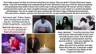 Don't hate anyone as they do not know what they are doing. They are dead in Christ which also means
asleep. They lack knowledge and understanding of truth. Would you hate your child for doing something
wrong because they weren't shown the correct way in doing something? Of course not! As a default
coming into this world, you have complete amnesia, starting off in a new vessel in a world of deception
and darkness. You are an angel who was transformed into their image of falsehood and demons.
This was all for a reason, and you are God sent into Sin, so you would become the all in all as He is.
And Jesus said, “Father, forgive
them, for they know not what
they do.” And they cast lots to
divide his garments.- Luke 23:34
Matt 5:44- But I tell you, love
your enemies and pray for
those who persecute you Jesus declared, “ ‘Love the Lord your God
with all your heart and with all your soul
and with all your mind.’ This is the first
and greatest commandment. And the
second is like it: ‘Love your neighbor as
yourself. - Matt 22:37-39
When you don't love another and hate
those who hate you, it becomes a debt!
Hence, “Forgive Us Our Debts as We
Forgive Our Debtors”
 