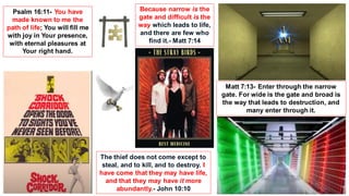 Because narrow is the
gate and difficult is the
way which leads to life,
and there are few who
find it.- Matt 7:14
Psalm 16:11- You have
made known to me the
path of life; You will fill me
with joy in Your presence,
with eternal pleasures at
Your right hand.
The thief does not come except to
steal, and to kill, and to destroy. I
have come that they may have life,
and that they may have it more
abundantly.- John 10:10
Matt 7:13- Enter through the narrow
gate. For wide is the gate and broad is
the way that leads to destruction, and
many enter through it.
 