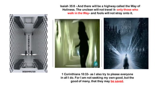 1 Corinthians 10:33- as I also try to please everyone
in all I do. For I am not seeking my own good, but the
good of many, that they may be saved.
Isaiah 35:8 - And there will be a highway called the Way of
Holiness. The unclean will not travel it- only those who
walk in the Way- and fools will not stray onto it.
 