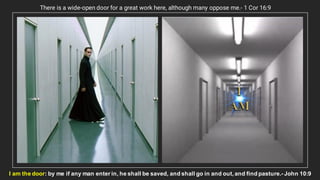 There is a wide-open door for a great work here, although many oppose me.- 1 Cor 16:9
I am the door: by me if any man enter in, he shall be saved, and shall go in and out, and find pasture.- John 10:9
 