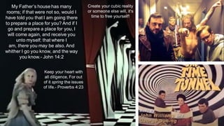 My Father’s house has many
rooms; if that were not so, would I
have told you that I am going there
to prepare a place for you? And if I
go and prepare a place for you, I
will come again, and receive you
unto myself; that where I
am, there you may be also. And
whither I go you know, and the way
you know.- John 14:2
Keep your heart with
all diligence, For out
of it spring the issues
of life.- Proverbs 4:23
Create your cubic reality
or someone else will, it's
time to free yourself!
 