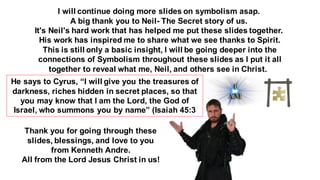 I will continue doing more slides on symbolism asap.
A big thank you to Neil- The Secret story of us.
It's Neil's hard work that has helped me put these slides together.
His work has inspired me to share what we see thanks to Spirit.
This is still only a basic insight, I will be going deeper into the
connections of Symbolism throughout these slides as I put it all
together to reveal what me, Neil, and others see in Christ.
He says to Cyrus, “I will give you the treasures of
darkness, riches hidden in secret places, so that
you may know that I am the Lord, the God of
Israel, who summons you by name” (Isaiah 45:3
Thank you for going through these
slides, blessings, and love to you
from Kenneth Andre.
All from the Lord Jesus Christ in us!
 