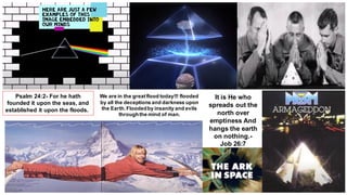 It is He who
spreads out the
north over
emptiness And
hangs the earth
on nothing.-
Job 26:7
Psalm 24:2- For he hath
founded it upon the seas, and
established it upon the floods.
We are in the greatflood today!!! flooded
by all the deceptions and darkness upon
the Earth.Floodedby insanity and evils
throughthe mind of man.
 