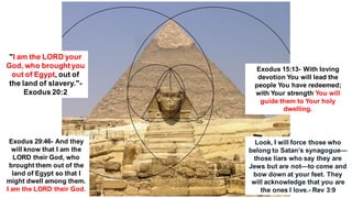 "I am the LORD your
God, who broughtyou
out of Egypt, out of
the land of slavery."-
Exodus 20:2
Exodus 15:13- With loving
devotion You will lead the
people You have redeemed;
with Your strength You will
guide them to Your holy
dwelling.
Exodus 29:46- And they
will know that I am the
LORD their God, who
brought them out of the
land of Egypt so that I
might dwell among them.
I am the LORD their God.
Look, I will force those who
belong to Satan’s synagogue—
those liars who say they are
Jews but are not—to come and
bow down at your feet. They
will acknowledge that you are
the ones I love.- Rev 3:9
 