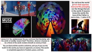 Do not love the world
[of sin that opposes
God and His precepts],
nor the things that are
in the world. If anyone
loves the world, the
love of the Father is
not in him.- 1 John 2:15
James 4:4- You adulteresses! Do you not know that friendship with
the world is hostility toward God? Therefore, whoever chooses to
be a friend of the world renders himself an enemy of God
You are God and this world is antichrist, anti-you if you are the
truth! In this world, you have an opponent, an enemy. This world
is completelyopposite to freedom, peace, and love.
 