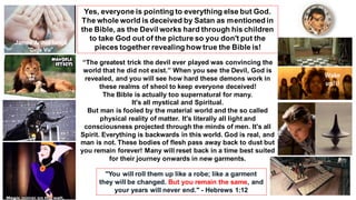 Yes, everyone is pointing to everything else but God.
The whole world is deceived by Satan as mentioned in
the Bible, as the Devil works hard through his children
to take God out of the picture so you don't put the
pieces together revealing how true the Bible is!
“The greatest trick the devil ever played was convincing the
world that he did not exist.” When you see the Devil, God is
revealed, and you will see how hard these demons work in
these realms of sheol to keep everyone deceived!
The Bible is actually too supernatural for many.
It's all mystical and Spiritual.
But man is fooled by the material world and the so called
physical reality of matter. It's literally all light and
consciousness projected through the minds of men. It's all
Spirit. Everything is backwards in this world. God is real, and
man is not. These bodies of flesh pass away back to dust but
you remain forever! Many will reset back in a time best suited
for their journey onwards in new garments.
"You will roll them up like a robe; like a garment
they will be changed. But you remain the same, and
your years will never end." - Hebrews 1:12
James Arthur lança
“Deja Vu”
Wake
up!!!
 