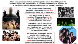 The hand mirrors, [fine linen]
garments, headbands, and the veils
[covering the entire self.] - Isaiah 3:23
This is why I speak to them in
parables: “Though seeing, they do
not see; though hearing, they do not
hear or understand.- matt 13:13
Ezekiel 12:2- "Son of man, you are
living in a rebellious house. They
have eyes to see but do not see, and
ears to hear but do not hear, for they
are a rebellious house."
For He Himself is our peace and our
bond of unity. He who made
both groups—[Jews and Gentiles]—
into one body and broke down the
barrier, the dividing wall [of spiritual
antagonism between us]- Ephesians 2:14
There are supernatural Barriers and Veils upon the minds of man! Things are not
what they appear. This whole reality is all Supernatural and Spiritual. If you are not
in the Spirit you cannot see the hidden things right in front of your face!
 