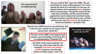 Behold, the LORD'S hand is not shortened, that
it cannot save; neither his ear heavy, that it
cannot hear- Isaiah 59:1
‘Do you not fear Me?’ says the LORD. ‘Do you
not tremble [in awe] in My presence? For I have
placed the sand as a boundary for the sea, An
eternal decree and a perpetual barrier beyond
which it cannot pass. Though the waves [of the
sea] toss and break, yet they cannot prevail
[against the sand ordained to hold them back];
Though the waves and the billows roar, yet they
cannot cross over [the barrier]. [Is not such a
God to be feared?] - Jeremiah 5:22
But their minds were hardened. For
to this day, when they read the old
covenant, that same veil remains
unlifted, because only through
Christ is it taken away.- 2 Cor 3:14
The fear of the LORD is the beginning of
wisdom, and knowledge of the Holy One
is understanding.- Proverbs 9:10
It's some kind of
invisiblebarrier.
The wicked are sent to
Earth aka the Pit!
 