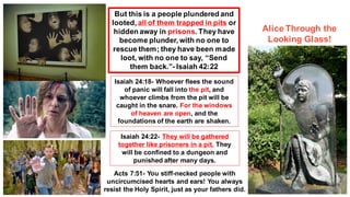 But this is a people plundered and
looted, all of them trapped in pits or
hidden away in prisons. They have
become plunder, with no one to
rescue them; they have been made
loot, with no one to say, “Send
them back.”- Isaiah 42:22
Isaiah 24:18- Whoever flees the sound
of panic will fall into the pit, and
whoever climbs from the pit will be
caught in the snare. For the windows
of heaven are open, and the
foundations of the earth are shaken.
Isaiah 24:22- They will be gathered
together like prisoners in a pit. They
will be confined to a dungeon and
punished after many days.
Acts 7:51- You stiff-necked people with
uncircumcised hearts and ears! You always
resist the Holy Spirit, just as your fathers did.
Alice Through the
Looking Glass!
 