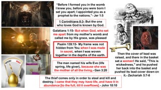 “Before I formed you in the womb
I knew you, before you were born I
set you apart; I appointed you as a
prophet to the nations.”- Jer 1:5
1 Corinthians 8:3- But the one
who loves God is known by God.
Galatians 1:15- But when God, who set
me apart from my mother's womb and
called me by His grace, was pleased
Psalm 139:15- My frame was not
hidden from You when I was made
in secret, when I was woven
together in the depths of the earth.
The man named his wife Eve (life
spring, life giver), because she was
the mother of all the living.- Gen 3:20
The thief comes only in order to steal and kill and
destroy. I came that they may have life, and have it in
abundance [to the full, till it overflows].- John 10:10
Then the cover of lead was
raised, and there in the basket
sat a woman! He said, "This is
wickedness," and he pushed
her back into the basket and
pushed its lead cover down on
it.- Zechariah 5:7-8
 