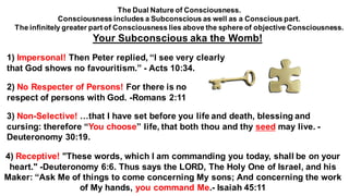 1) Impersonal! Then Peter replied, “I see very clearly
that God shows no favouritism.” - Acts 10:34.
2) No Respecter of Persons! For there is no
respect of persons with God. -Romans 2:11
3) Non-Selective! …that I have set before you life and death, blessing and
cursing: therefore “You choose” life, that both thou and thy seed may live. -
Deuteronomy 30:19.
4) Receptive! "These words, which I am commanding you today, shall be on your
heart." -Deuteronomy 6:6. Thus says the LORD, The Holy One of Israel, and his
Maker: “Ask Me of things to come concerning My sons; And concerning the work
of My hands, you command Me.- Isaiah 45:11
The Dual Nature of Consciousness.
Consciousness includes a Subconscious as well as a Conscious part.
The infinitely greater part of Consciousness lies above the sphere of objective Consciousness.
Your Subconscious aka the Womb!
 