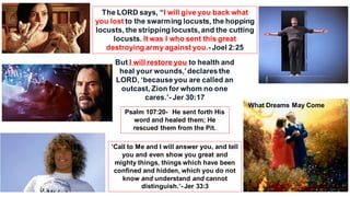 The LORD says, “I will give you back what
you lost to the swarming locusts, the hopping
locusts, the stripping locusts, and the cutting
locusts. It was I who sent this great
destroying army against you.- Joel 2:25
But I will restore you to health and
heal your wounds,’declaresthe
LORD, ‘becauseyou are called an
outcast, Zion for whom no one
cares.’- Jer 30:17
Psalm 107:20- He sent forth His
word and healed them; He
rescued them from the Pit.
‘Call to Me and I will answer you, and tell
you and even show you great and
mighty things, things which have been
confined and hidden, which you do not
know and understand and cannot
distinguish.’- Jer 33:3
What Dreams May Come
 
